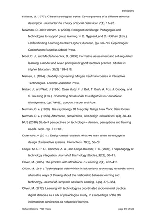 Bibliography
Richard Osborne / PhD Thesis page 518 of 525
Neisser, U. (1977). Gibson’s ecological optics: Consequences of a different stimulus
description. Journal for the Theory of Social Behaviour, 7(1), 17–28.
Newman, D., and Holtham, C. (2008). Emergent knowledge: Pedagogies and
technologies to support group learning. In C. Nygaard, and C. Holtham (Eds.)
Understanding Learning-Centred Higher Education, (pp. 50–70). Copenhagen:
Copenhagen Business School Press.
Nicol, D. J., and Macfarlane‐Dick, D. (2006). Formative assessment and self‐regulated
learning: a model and seven principles of good feedback practice. Studies in
Higher Education, 31(2), 199–218.
Nielsen, J. (1994). Usability Engineering. Morgan Kaufmann Series in Interactive
Technologies. London: Academic Press.
Nisbet, J., and Watt, J. (1984). Case study. In J. Bell, T. Bush, A. Fox, J. Goodey, and
S. Goulding (Eds.) Conducting Small-Scale Investigations in Educational
Management, (pp. 79–92). London: Harper and Row.
Norman, D. A. (1988). The Psychology Of Everyday Things. New York: Basic Books.
Norman, D. A. (1999). Affordance, conventions, and design. interactions, 6(3), 38–43.
NUS (2010). Student perspectives on technology – demand, perceptions and training
needs. Tech. rep., HEFCE.
Obrenović, v. (2011). Design-based research: what we learn when we engage in
design of interactive systems. Interactions, 18(5), 56–59.
Okojie, M. C. P. O., Olinzock, A. A., and Okojie-Boulder, T. C. (2006). The pedagogy of
technology integration. Journal of Technology Studies, 32(2), 66–71.
Oliver, M. (2005). The problem with affordance. E-Learning, 2(4), 402–413.
Oliver, M. (2011). Technological determinism in educational technology research: some
alternative ways of thinking about the relationship between learning and
technology. Journal of Computer Assisted Learning, 27(5), 373–384.
Oliver, M. (2012). Learning with technology as coordinated sociomaterial practice:
digital literacies as a site of praxiological study. In Proceedings of the 8th
international conference on networked learning.
 