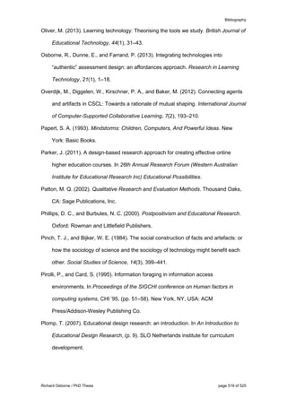 Bibliography
Richard Osborne / PhD Thesis page 519 of 525
Oliver, M. (2013). Learning technology: Theorising the tools we study. British Journal of
Educational Technology, 44(1), 31–43.
Osborne, R., Dunne, E., and Farrand, P. (2013). Integrating technologies into
“authentic” assessment design: an affordances approach. Research in Learning
Technology, 21(1), 1–18.
Overdijk, M., Diggelen, W., Kirschner, P. A., and Baker, M. (2012). Connecting agents
and artifacts in CSCL: Towards a rationale of mutual shaping. International Journal
of Computer-Supported Collaborative Learning, 7(2), 193–210.
Papert, S. A. (1993). Mindstorms: Children, Computers, And Powerful Ideas. New
York: Basic Books.
Parker, J. (2011). A design-based research approach for creating effective online
higher education courses. In 26th Annual Research Forum (Western Australian
Institute for Educational Research Inc) Educational Possibilities.
Patton, M. Q. (2002). Qualitative Research and Evaluation Methods. Thousand Oaks,
CA: Sage Publications, Inc.
Phillips, D. C., and Burbules, N. C. (2000). Postpositivism and Educational Research.
Oxford: Rowman and Littlefield Publishers.
Pinch, T. J., and Bijker, W. E. (1984). The social construction of facts and artefacts: or
how the sociology of science and the sociology of technology might benefit each
other. Social Studies of Science, 14(3), 399–441.
Pirolli, P., and Card, S. (1995). Information foraging in information access
environments. In Proceedings of the SIGCHI conference on Human factors in
computing systems, CHI ’95, (pp. 51–58). New York, NY, USA: ACM
Press/Addison-Wesley Publishing Co.
Plomp, T. (2007). Educational design research: an introduction. In An Introduction to
Educational Design Research, (p. 9). SLO Netherlands institute for curriculum
development.
 