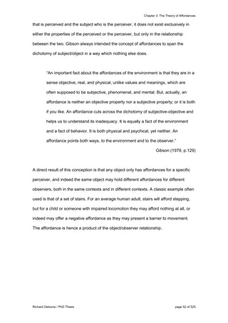 Chapter 3: The Theory of Affordances
Richard Osborne / PhD Thesis page 52 of 525
that is perceived and the subject who is the perceiver, it does not exist exclusively in
either the properties of the perceived or the perceiver, but only in the relationship
between the two. Gibson always intended the concept of affordances to span the
dichotomy of subject/object in a way which nothing else does.
“An important fact about the affordances of the environment is that they are in a
sense objective, real, and physical, unlike values and meanings, which are
often supposed to be subjective, phenomenal, and mental. But, actually, an
affordance is neither an objective property nor a subjective property; or it is both
if you like. An affordance cuts across the dichotomy of subjective-objective and
helps us to understand its inadequacy. It is equally a fact of the environment
and a fact of behavior. It is both physical and psychical, yet neither. An
affordance points both ways, to the environment and to the observer.”
Gibson (1979, p.129)
A direct result of this conception is that any object only has affordances for a specific
perceiver, and indeed the same object may hold different affordances for different
observers, both in the same contexts and in different contexts. A classic example often
used is that of a set of stairs. For an average human adult, stairs will afford stepping,
but for a child or someone with impaired locomotion they may afford nothing at all, or
indeed may offer a negative affordance as they may present a barrier to movement.
The affordance is hence a product of the object/observer relationship.
 