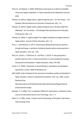 Bibliography
Richard Osborne / PhD Thesis page 520 of 525
Ponti, M., and Ryberg, T. (2004). Rethinking virtual space as a place for sociability:
Theory and design implications. In Paper presented at the Networked Learning
2004.
Prensky, M. (2001a). Digital natives, digital immigrants part 1. On The Horizon - The
Strategic Planning Resource for Education Professionals, 9(5), 1–6.
Prensky, M. (2001b). Digital natives, digital immigrants part 2: Do they really think
differently? On The Horizon - The Strategic Planning Resource for Education
Professionals, 9(6), 1–6.
Prensky, M. (2009). H. sapiens digital: From digital immigrants and digital natives to
digital wisdom. Journal of Online Education, 5(3), 1–9.
Price, L., and Kirkwood, A. (2011). Enhancing professional learning and teaching
through technology: a synthesis of evidence-based practice among teachers in
higher education. Tech. rep., York.
Price, M., Carroll, J., O’Donovan, B., and Rust, C. (2010). If I was going there, I
wouldn’t start from here: a critical commentary on current assessment practice.
Assessment and Evaluation in Higher Education, 36(4), 479–492.
Punch, K. F. (2005). Introduction to Social Research: Quantitative and Qualitative
Approaches. London: SAGE Publications Ltd.
QAA (2006). Code of practice for the assurance of academic quality and standards in
higher education, section 6: Assessment of students. Tech. rep., QAA, London.
Retrieved from:
http://www.qaa.ac.uk/Publications/InformationAndGuidance/Pages/Code-of-
practice-Section-6.aspx.
Ramage, T. R. (2002). The "no significant difference" phenomenon: A literature review.
Journal of Instructional Science and Technology, 5(1), 1–7.
Reed, E. S. (1989). James J. Gibson and the Psychology of Perception. New Haven:
Yale University Press.
 