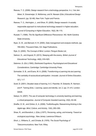 Bibliography
Richard Osborne / PhD Thesis page 521 of 525
Reeves, T. C. (2006). Design research from a technology perspective. In J. Van den
Akker, K. Gravemeijer, S. McKenney, and N. Nieveen (Eds.) Educational Design
Research, (pp. 52–66). New York: Taylor and Francis.
Reeves, T. C., Herrington, J., and Oliver, R. (2005). Design research: A socially
responsible approach to instructional technology research in higher education.
Journal of Computing in Higher Education, 16(2), 96–115.
Russell, T. (1999). The No Significant Difference Phenomenon. NC: North Carolina
State University.
Ryan, G. W., and Bernard, H. R. (2000). Data management and analysis methods, (pp.
769–802). Thousand Oaks, CA: Sage Publications.
Ryle, G. (2000). The Concept of Mind. London: Penguin Books Ltd.
Salmon, G., and Angood, R. (2013). Sleeping with the enemy. British Journal of
Educational Technology, 44(6), 916–925.
Salomon, G. (Ed.) (1993). Distributed Cognitions: Psychological and Educational
Considerations. Cambridge: Cambridge University Press.
Schneider, S. B., and Evans, M. A. (2008). Transforming e-Learning into ee-Learning:
The centrality of sociocultural participation. Innovate: Journal of Online Education,
5(1), 1–7.
Scott, D. (2001). Situated views of learning. In C. Paechter, R. Edwards, R. Harrison,
and P. Twining (Eds.) Learning, space and identity, vol. 2, (pp. 31–41). London:
SAGE.
Selwyn, N. (2007). The use of computer technology in university teaching and learning:
a critical perspective. Journal of Computer Assisted Learning, 23(2), 83–94.
Shaffer, D. W., and Clinton, K. A. (2006). Toolforthoughts: Reexamining thinking in the
digital age. Mind, Culture, and Activity, 13(4), 283–300.
Shaw, R., and Bransford, J. (Eds.) (1977). Perceiving, acting, and knowing: Toward an
ecological psychology.. New Jersey: Lawrence Erlbaum.
Short, J., Williams, E., and Christie, B. (1976). The Social Psychology of
Telecommunications. New York: Wiley.
 