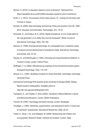 Bibliography
Richard Osborne / PhD Thesis page 522 of 525
Sloman, A. (2012). Is education research a form of alchemy? Retrieved from:
https://newsletter.alt.ac.uk/2012/06/is-education-research-a-form-of-alchemy/.
Smith, F. J. (1913). The evolution of the motion picture: VI – looking into the future with
Thomas A. Edison.
Somekh, B. (2000). New technology and learning: Policy and practice in the UK, 1980–
2010. Education and Information Technologies, 5(1), 19–37.
Somyürek, S., and Coşkun, B. K. (2013). Digital competence: Is it an innate talent of
the new generation or an ability that must be developed? British Journal of
Educational Technology, 44(5), 163–166.
Spencer, K. (1999). Educational technology: An unstoppable force: a selective review
of research into the effectiveness of educational media. Educational Technology
and Society, 2(4), 23–34.
Squires, D., and MacDougall, A. (1994). Choosing and Using Educational Software: A
Teacherʼs Guide. London: Falmer Press.
Stoffregen, T. A. (2003). Affordances as properties of the Animal-Environment system.
Ecological Psychology, 15(2), 115–134.
Strauss, A. L. (1987). Qualitative Analysis for Social Scientists. Cambridge: Cambridge
University Press.
Instructional Technology PhD students at the University of Georgia (2006). Design-
Based research webliography. Available online at:
http://dbr.coe.uga.edu/webliography.html.
Tashakkori, A., and Teddlie, C. (Eds.) (2003). Handbook of Mixed Methods in Social
and Behavioral Research. London: SAGE Publications.
Tennant, M. (1997). Psychology and Adult Learning. London: Routledge.
Terwilliger, J. (1997). Semantics, psychometrics, and assessment reform: A close look
at "authentic" assessments. Educational Researcher, 26(8), 24–27.
Tisdall, K., Davis, J. M., and Gallagher, M. (2008). Researching with children and
young people: Research design, methods and analysis. London: Sage.
 