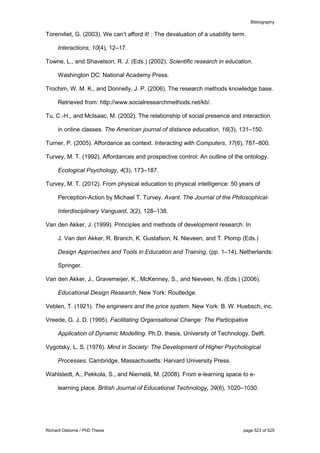 Bibliography
Richard Osborne / PhD Thesis page 523 of 525
Torenvliet, G. (2003). We can’t afford it! : The devaluation of a usability term.
Interactions, 10(4), 12–17.
Towne, L., and Shavelson, R. J. (Eds.) (2002). Scientific research in education.
Washington DC: National Academy Press.
Trochim, W. M. K., and Donnelly, J. P. (2006). The research methods knowledge base.
Retrieved from: http://www.socialresearchmethods.net/kb/.
Tu, C.-H., and McIsaac, M. (2002). The relationship of social presence and interaction
in online classes. The American journal of distance education, 16(3), 131–150.
Turner, P. (2005). Affordance as context. Interacting with Computers, 17(6), 787–800.
Turvey, M. T. (1992). Affordances and prospective control: An outline of the ontology.
Ecological Psychology, 4(3), 173–187.
Turvey, M. T. (2012). From physical education to physical intelligence: 50 years of
Perception-Action by Michael T. Turvey. Avant. The Journal of the Philosophical-
Interdisciplinary Vanguard, 3(2), 128–138.
Van den Akker, J. (1999). Principles and methods of development research. In
J. Van den Akker, R. Branch, K. Gustafson, N. Nieveen, and T. Plomp (Eds.)
Design Approaches and Tools in Education and Training, (pp. 1–14). Netherlands:
Springer.
Van den Akker, J., Gravemeijer, K., McKenney, S., and Nieveen, N. (Eds.) (2006).
Educational Design Research. New York: Routledge.
Veblen, T. (1921). The engineers and the price system. New York: B. W. Huebsch, inc.
Vreede, G. J. D. (1995). Facilitating Organisational Change: The Participative
Application of Dynamic Modelling. Ph.D. thesis, University of Technology, Delft.
Vygotsky, L. S. (1978). Mind in Society: The Development of Higher Psychological
Processes. Cambridge, Massachusetts: Harvard University Press.
Wahlstedt, A., Pekkola, S., and Niemelä, M. (2008). From e-learning space to e-
learning place. British Journal of Educational Technology, 39(6), 1020–1030.
 