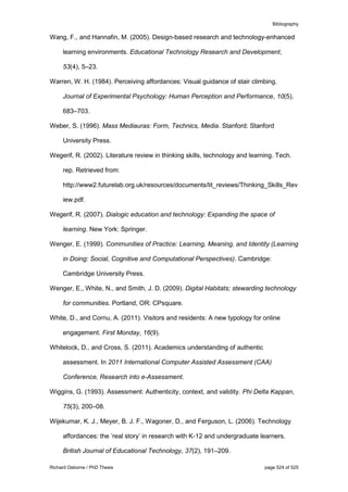 Bibliography
Richard Osborne / PhD Thesis page 524 of 525
Wang, F., and Hannafin, M. (2005). Design-based research and technology-enhanced
learning environments. Educational Technology Research and Development,
53(4), 5–23.
Warren, W. H. (1984). Perceiving affordances: Visual guidance of stair climbing.
Journal of Experimental Psychology: Human Perception and Performance, 10(5),
683–703.
Weber, S. (1996). Mass Mediauras: Form, Technics, Media. Stanford: Stanford
University Press.
Wegerif, R. (2002). Literature review in thinking skills, technology and learning. Tech.
rep. Retrieved from:
http://www2.futurelab.org.uk/resources/documents/lit_reviews/Thinking_Skills_Rev
iew.pdf.
Wegerif, R. (2007). Dialogic education and technology: Expanding the space of
learning. New York: Springer.
Wenger, E. (1999). Communities of Practice: Learning, Meaning, and Identity (Learning
in Doing: Social, Cognitive and Computational Perspectives). Cambridge:
Cambridge University Press.
Wenger, E., White, N., and Smith, J. D. (2009). Digital Habitats; stewarding technology
for communities. Portland, OR: CPsquare.
White, D., and Cornu, A. (2011). Visitors and residents: A new typology for online
engagement. First Monday, 16(9).
Whitelock, D., and Cross, S. (2011). Academics understanding of authentic
assessment. In 2011 International Computer Assisted Assessment (CAA)
Conference, Research into e-Assessment.
Wiggins, G. (1993). Assessment: Authenticity, context, and validity. Phi Delta Kappan,
75(3), 200–08.
Wijekumar, K. J., Meyer, B. J. F., Wagoner, D., and Ferguson, L. (2006). Technology
affordances: the ’real story’ in research with K-12 and undergraduate learners.
British Journal of Educational Technology, 37(2), 191–209.
 