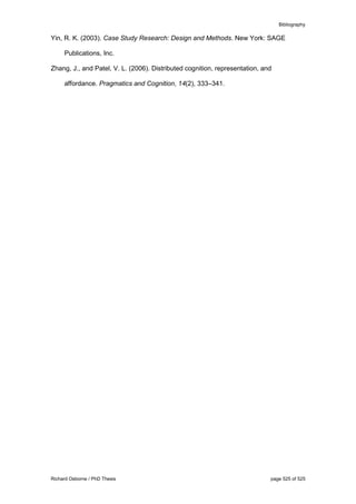 Bibliography
Richard Osborne / PhD Thesis page 525 of 525
Yin, R. K. (2003). Case Study Research: Design and Methods. New York: SAGE
Publications, Inc.
Zhang, J., and Patel, V. L. (2006). Distributed cognition, representation, and
affordance. Pragmatics and Cognition, 14(2), 333–341.
 