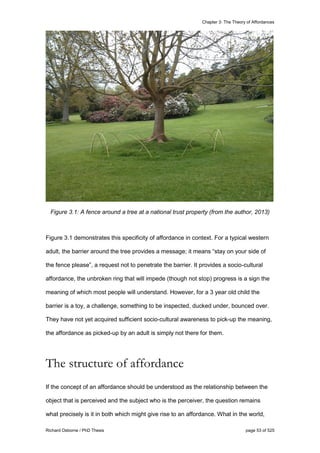 Chapter 3: The Theory of Affordances
Richard Osborne / PhD Thesis page 53 of 525
Figure 3.1: A fence around a tree at a national trust property (from the author, 2013)
Figure 3.1 demonstrates this specificity of affordance in context. For a typical western
adult, the barrier around the tree provides a message; it means “stay on your side of
the fence please”, a request not to penetrate the barrier. It provides a socio-cultural
affordance, the unbroken ring that will impede (though not stop) progress is a sign the
meaning of which most people will understand. However, for a 3 year old child the
barrier is a toy, a challenge, something to be inspected, ducked under, bounced over.
They have not yet acquired sufficient socio-cultural awareness to pick-up the meaning,
the affordance as picked-up by an adult is simply not there for them.
The structure of affordance
If the concept of an affordance should be understood as the relationship between the
object that is perceived and the subject who is the perceiver, the question remains
what precisely is it in both which might give rise to an affordance. What in the world,
 