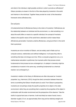 Chapter 3: The Theory of Affordances
Richard Osborne / PhD Thesis page 54 of 525
and what in the individual, might possibly combine in order to provide an affordance?
Gibson provides an answer in the form of the roles played by invariants in the world
and intention in the individual. Together these provide the ‘ends’ of the theoretical
framework where affordance lies.
Invariants
A fundamental tenet of affordances theory is the notion of invariants. If affordances are
the relationship between an individual and the environment, i.e. what something in or
about the world offers or means to a specific individual, the concept of invariants
relates to the specific nature of the world that is attended to which makes these
affordances perceivable. Invariants underlie affordances, and ground them in the world
that is perceived.
Invariants are not an invention of Gibson, and are widely used in fields such as
computer science, mathematics and artificial intelligence. In all cases they refer to
something that does not change over time. When a computer programme runs, or a
mathematical calculation is performed, the invariants within that process remain
fundamental to that process but are unchanged by it. A catalyst in chemistry might be
considered an invariant in the same way, something fundamental to a chemical
reaction, but unchanged by it.
Invariants in relation to the theory of affordances are often discussed as ‘invariant
properties’ (e.g. Hammond, 2010), though the direct connection between these two
terms is something that Gibson himself seems to avoid. From Gibson’s perspective,
invariants are not perhaps simply the specific properties of an object or the wider
environment; rather they are something that is created by the properties of the object in
combination with the wider environment and the perspective of the observer. Take the
shaft of a typical hand axe or hammer, it will most likely be made of wood, have a
diameter roughly 2-3 cm, be approximately 30cm long and be relatively straight and
 