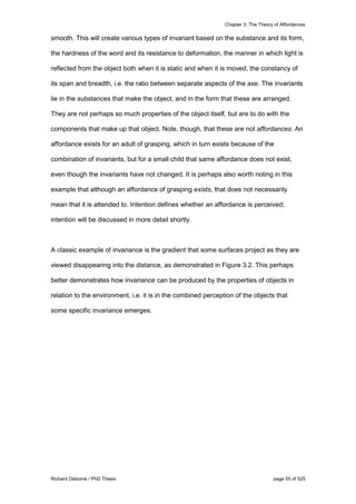 Chapter 3: The Theory of Affordances
Richard Osborne / PhD Thesis page 55 of 525
smooth. This will create various types of invariant based on the substance and its form,
the hardness of the word and its resistance to deformation, the manner in which light is
reflected from the object both when it is static and when it is moved, the constancy of
its span and breadth, i.e. the ratio between separate aspects of the axe. The invariants
lie in the substances that make the object, and in the form that these are arranged.
They are not perhaps so much properties of the object itself, but are to do with the
components that make up that object. Note, though, that these are not affordances. An
affordance exists for an adult of grasping, which in turn exists because of the
combination of invariants, but for a small child that same affordance does not exist,
even though the invariants have not changed. It is perhaps also worth noting in this
example that although an affordance of grasping exists, that does not necessarily
mean that it is attended to. Intention defines whether an affordance is perceived;
intention will be discussed in more detail shortly.
A classic example of invariance is the gradient that some surfaces project as they are
viewed disappearing into the distance, as demonstrated in Figure 3.2. This perhaps
better demonstrates how invariance can be produced by the properties of objects in
relation to the environment, i.e. it is in the combined perception of the objects that
some specific invariance emerges.
 