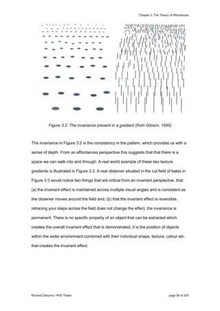 Chapter 3: The Theory of Affordances
Richard Osborne / PhD Thesis page 56 of 525
Figure 3.2: The invariance present in a gradient (from Gibson, 1950)
The invariance in Figure 3.2 is the consistency in the pattern, which provides us with a
sense of depth. From an affordances perspective this suggests that that there is a
space we can walk into and through. A real world example of these two texture
gradients is illustrated in Figure 3.3. A real observer situated in the cut field of bales in
Figure 3.3 would notice two things that are critical from an invariant perspective, that:
(a) the invariant effect is maintained across multiple visual angles and is consistent as
the observer moves around the field and; (b) that the invariant effect is reversible,
retracing your steps across the field does not change the effect, the invariance is
permanent. There is no specific property of an object that can be extracted which
creates the overall invariant effect that is demonstrated, it is the position of objects
within the wider environment combined with their individual shape, texture, colour etc.
that creates the invariant effect.
 