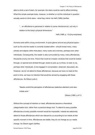 Chapter 3: The Theory of Affordances
Richard Osborne / PhD Thesis page 58 of 525
able to climb a set of stairs, for example, the stairs could be said to afford climbing.
What this simple example lacks, however, is whether or not the individual in question
actually wants to climb stairs - what they intend. As Heft (1989) clarifies:
“... an affordance is perceived in relation to some intentional act, not only in
relation to the body's physical dimensions.”
Heft (1989, p. 13) [my emphasis]
Humans exist within a busy environment. A quick glance around any physical space -
such as the one the reader is currently located within - should reveal many, many
articles and objects within that place, many nooks and crannies, perhaps even other
individuals. Consequently, the reader is also surrounded by many, many affordances,
thousands at any one time. Floors that could be crossed, windows that could be looked
through, or opened and climbed through, books to pick up, to throw, to read, to rip,
perhaps other individuals, to be engaged in conversation, observed, discussed, etc..
However, we do not attend to these affordances, because we have no need at this
point in time, we have no intention that would be served by engaging with these
affordances. As Gibson puts it,
“Needs control the perception of affordances (selective attention) and also
initiate acts.”
Gibson (1982, p.411)
Without this concept of intention or need, affordances become a theoretical
categorisation tool, rather than a practical design tool. To attend to every possible
affordances at every possible moment would be impossible, instead we selectively
attend to those affordances which are relevant to us according to our needs at that
specific moment in time. Affordances are stable, they do not change as our needs
change. As Gibson again clarifies:
 