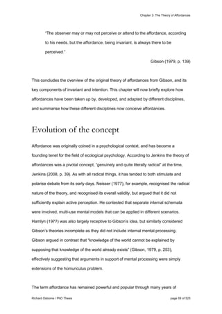 Chapter 3: The Theory of Affordances
Richard Osborne / PhD Thesis page 59 of 525
“The observer may or may not perceive or attend to the affordance, according
to his needs, but the affordance, being invariant, is always there to be
perceived.”
Gibson (1979, p. 139)
This concludes the overview of the original theory of affordances from Gibson, and its
key components of invariant and intention. This chapter will now briefly explore how
affordances have been taken up by, developed, and adapted by different disciplines,
and summarise how these different disciplines now conceive affordances.
Evolution of the concept
Affordance was originally coined in a psychological context, and has become a
founding tenet for the field of ecological psychology. According to Jenkins the theory of
affordances was a pivotal concept, “genuinely and quite literally radical” at the time,
Jenkins (2008, p. 39). As with all radical things, it has tended to both stimulate and
polarise debate from its early days. Neisser (1977), for example, recognised the radical
nature of the theory, and recognised its overall validity, but argued that it did not
sufficiently explain active perception. He contested that separate internal schemata
were involved, multi-use mental models that can be applied in different scenarios.
Hamlyn (1977) was also largely receptive to Gibson’s idea, but similarly considered
Gibson’s theories incomplete as they did not include internal mental processing.
Gibson argued in contrast that “knowledge of the world cannot be explained by
supposing that knowledge of the world already exists” (Gibson, 1979, p. 253),
effectively suggesting that arguments in support of mental processing were simply
extensions of the homunculus problem.
The term affordance has remained powerful and popular through many years of
 
