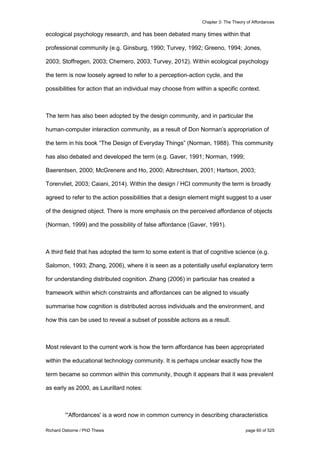 Chapter 3: The Theory of Affordances
Richard Osborne / PhD Thesis page 60 of 525
ecological psychology research, and has been debated many times within that
professional community (e.g. Ginsburg, 1990; Turvey, 1992; Greeno, 1994; Jones,
2003; Stoffregen, 2003; Chemero, 2003; Turvey, 2012). Within ecological psychology
the term is now loosely agreed to refer to a perception-action cycle, and the
possibilities for action that an individual may choose from within a specific context.
The term has also been adopted by the design community, and in particular the
human-computer interaction community, as a result of Don Norman’s appropriation of
the term in his book “The Design of Everyday Things” (Norman, 1988). This community
has also debated and developed the term (e.g. Gaver, 1991; Norman, 1999;
Baerentsen, 2000; McGrenere and Ho, 2000; Albrechtsen, 2001; Hartson, 2003;
Torenvliet, 2003; Caiani, 2014). Within the design / HCI community the term is broadly
agreed to refer to the action possibilities that a design element might suggest to a user
of the designed object. There is more emphasis on the perceived affordance of objects
(Norman, 1999) and the possibility of false affordance (Gaver, 1991).
A third field that has adopted the term to some extent is that of cognitive science (e.g.
Salomon, 1993; Zhang, 2006), where it is seen as a potentially useful explanatory term
for understanding distributed cognition. Zhang (2006) in particular has created a
framework within which constraints and affordances can be aligned to visually
summarise how cognition is distributed across individuals and the environment, and
how this can be used to reveal a subset of possible actions as a result.
Most relevant to the current work is how the term affordance has been appropriated
within the educational technology community. It is perhaps unclear exactly how the
term became so common within this community, though it appears that it was prevalent
as early as 2000, as Laurillard notes:
“'Affordances' is a word now in common currency in describing characteristics
 