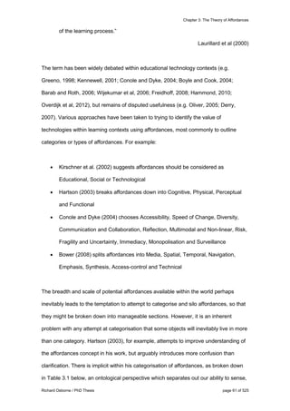 Chapter 3: The Theory of Affordances
Richard Osborne / PhD Thesis page 61 of 525
of the learning process.”
Laurillard et al (2000)
The term has been widely debated within educational technology contexts (e.g.
Greeno, 1998; Kennewell, 2001; Conole and Dyke, 2004; Boyle and Cook, 2004;
Barab and Roth, 2006; Wijekumar et al, 2006; Freidhoff, 2008; Hammond, 2010;
Overdijk et al, 2012), but remains of disputed usefulness (e.g. Oliver, 2005; Derry,
2007). Various approaches have been taken to trying to identify the value of
technologies within learning contexts using affordances, most commonly to outline
categories or types of affordances. For example:
 Kirschner et al. (2002) suggests affordances should be considered as
Educational, Social or Technological
 Hartson (2003) breaks affordances down into Cognitive, Physical, Perceptual
and Functional
 Conole and Dyke (2004) chooses Accessibility, Speed of Change, Diversity,
Communication and Collaboration, Reflection, Multimodal and Non-linear, Risk,
Fragility and Uncertainty, Immediacy, Monopolisation and Surveillance
 Bower (2008) splits affordances into Media, Spatial, Temporal, Navigation,
Emphasis, Synthesis, Access-control and Technical
The breadth and scale of potential affordances available within the world perhaps
inevitably leads to the temptation to attempt to categorise and silo affordances, so that
they might be broken down into manageable sections. However, it is an inherent
problem with any attempt at categorisation that some objects will inevitably live in more
than one category. Hartson (2003), for example, attempts to improve understanding of
the affordances concept in his work, but arguably introduces more confusion than
clarification. There is implicit within his categorisation of affordances, as broken down
in Table 3.1 below, an ontological perspective which separates out our ability to sense,
 
