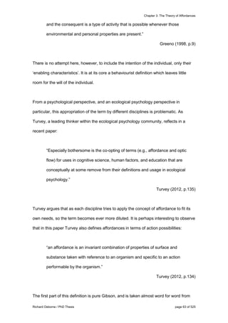 Chapter 3: The Theory of Affordances
Richard Osborne / PhD Thesis page 63 of 525
and the consequent is a type of activity that is possible whenever those
environmental and personal properties are present.”
Greeno (1998, p.9)
There is no attempt here, however, to include the intention of the individual, only their
‘enabling characteristics’. It is at its core a behaviourist definition which leaves little
room for the will of the individual.
From a psychological perspective, and an ecological psychology perspective in
particular, this appropriation of the term by different disciplines is problematic. As
Turvey, a leading thinker within the ecological psychology community, reflects in a
recent paper:
“Especially bothersome is the co-opting of terms (e.g., affordance and optic
flow) for uses in cognitive science, human factors, and education that are
conceptually at some remove from their definitions and usage in ecological
psychology.”
Turvey (2012, p.135)
Turvey argues that as each discipline tries to apply the concept of affordance to fit its
own needs, so the term becomes ever more diluted. It is perhaps interesting to observe
that in this paper Turvey also defines affordances in terms of action possibilities:
“an affordance is an invariant combination of properties of surface and
substance taken with reference to an organism and specific to an action
performable by the organism.”
Turvey (2012, p.134)
The first part of this definition is pure Gibson, and is taken almost word for word from
 
