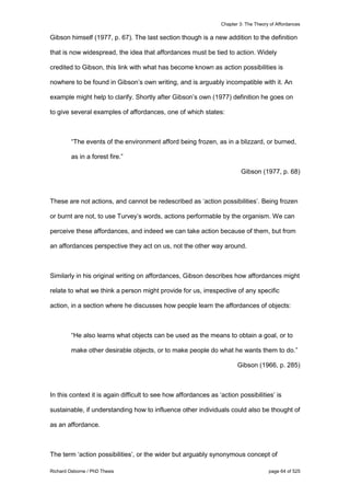 Chapter 3: The Theory of Affordances
Richard Osborne / PhD Thesis page 64 of 525
Gibson himself (1977, p. 67). The last section though is a new addition to the definition
that is now widespread, the idea that affordances must be tied to action. Widely
credited to Gibson, this link with what has become known as action possibilities is
nowhere to be found in Gibson’s own writing, and is arguably incompatible with it. An
example might help to clarify. Shortly after Gibson’s own (1977) definition he goes on
to give several examples of affordances, one of which states:
“The events of the environment afford being frozen, as in a blizzard, or burned,
as in a forest fire.”
Gibson (1977, p. 68)
These are not actions, and cannot be redescribed as ‘action possibilities’. Being frozen
or burnt are not, to use Turvey’s words, actions performable by the organism. We can
perceive these affordances, and indeed we can take action because of them, but from
an affordances perspective they act on us, not the other way around.
Similarly in his original writing on affordances, Gibson describes how affordances might
relate to what we think a person might provide for us, irrespective of any specific
action, in a section where he discusses how people learn the affordances of objects:
“He also learns what objects can be used as the means to obtain a goal, or to
make other desirable objects, or to make people do what he wants them to do.”
Gibson (1966, p. 285)
In this context it is again difficult to see how affordances as ‘action possibilities’ is
sustainable, if understanding how to influence other individuals could also be thought of
as an affordance.
The term ‘action possibilities’, or the wider but arguably synonymous concept of
 