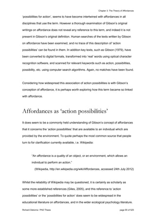 Chapter 3: The Theory of Affordances
Richard Osborne / PhD Thesis page 65 of 525
‘possibilities for action’, seems to have become intertwined with affordances in all
disciplines that use the term. However a thorough examination of Gibson’s original
writings on affordance does not reveal any reference to this term, and indeed it is not
present in Gibson’s original definition. Human searches of the texts written by Gibson
on affordance have been examined, and no trace of this description of ‘action
possibilities’ can be found in them. In addition key texts, such as Gibson (1979), have
been converted to digital formats, transformed into ‘real’ words using optical character
recognition software, and scanned for relevant keywords such as action, possibilities,
possibility, etc. using computer search algorithms. Again, no matches have been found.
Considering how widespread this association of action possibilities is with Gibson’s
conception of affordance, it is perhaps worth exploring how this term became so linked
with affordance.
Affordances as ‘action possibilities’
It does seem to be a commonly held understanding of Gibson’s concept of affordances
that it concerns the ‘action possibilities’ that are available to an individual which are
provided by the environment. To quote perhaps the most common source that people
turn to for clarification currently available, i.e. Wikipedia:
“An affordance is a quality of an object, or an environment, which allows an
individual to perform an action.”
(Wikipedia, http://en.wikipedia.org/wiki/Affordances, accessed 24th July 2012)
Whilst the reliability of Wikipedia may be questioned, it is certainly as scholarly as
some more established references (Giles, 2005), and this reference to ‘action
possibilities’ or the ‘possibilities for action’ does seem to be widespread in the
educational literature on affordances, and in the wider ecological psychology literature.
 