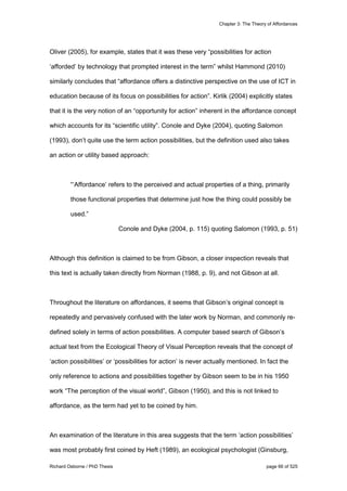 Chapter 3: The Theory of Affordances
Richard Osborne / PhD Thesis page 66 of 525
Oliver (2005), for example, states that it was these very “possibilities for action
‘afforded’ by technology that prompted interest in the term” whilst Hammond (2010)
similarly concludes that “affordance offers a distinctive perspective on the use of ICT in
education because of its focus on possibilities for action”. Kirlik (2004) explicitly states
that it is the very notion of an “opportunity for action” inherent in the affordance concept
which accounts for its “scientific utility”. Conole and Dyke (2004), quoting Salomon
(1993), don’t quite use the term action possibilities, but the definition used also takes
an action or utility based approach:
“‘Affordance’ refers to the perceived and actual properties of a thing, primarily
those functional properties that determine just how the thing could possibly be
used.”
Conole and Dyke (2004, p. 115) quoting Salomon (1993, p. 51)
Although this definition is claimed to be from Gibson, a closer inspection reveals that
this text is actually taken directly from Norman (1988, p. 9), and not Gibson at all.
Throughout the literature on affordances, it seems that Gibson’s original concept is
repeatedly and pervasively confused with the later work by Norman, and commonly re-
defined solely in terms of action possibilities. A computer based search of Gibson’s
actual text from the Ecological Theory of Visual Perception reveals that the concept of
‘action possibilities’ or ‘possibilities for action’ is never actually mentioned. In fact the
only reference to actions and possibilities together by Gibson seem to be in his 1950
work “The perception of the visual world”, Gibson (1950), and this is not linked to
affordance, as the term had yet to be coined by him.
An examination of the literature in this area suggests that the term ‘action possibilities’
was most probably first coined by Heft (1989), an ecological psychologist (Ginsburg,
 