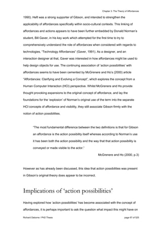 Chapter 3: The Theory of Affordances
Richard Osborne / PhD Thesis page 67 of 525
1990). Heft was a strong supporter of Gibson, and intended to strengthen the
applicability of affordances specifically within socio-cultural contexts. This linking of
affordances and actions appears to have been further embedded by Donald Norman’s
student, Bill Gaver, in his key work which attempted for the first time to try to
comprehensively understand the role of affordances when considered with regards to
technologies, “Technology Affordances” (Gaver, 1991). As a designer, and an
interaction designer at that, Gaver was interested in how affordances might be used to
help design objects for use. The continuing association of ‘action possibilities’ with
affordances seems to have been cemented by McGrenere and Ho’s (2000) article
“Affordances: Clarifying and Evolving a Concept”, which explores the concept from a
Human Computer Interaction (HCI) perspective. Whilst McGrenere and Ho provide
thought provoking expansions to the original concept of affordance, and lay the
foundations for the ‘explosion’ of Norman’s original use of the term into the separate
HCI concepts of affordance and visibility, they still associate Gibson firmly with the
notion of action possibilities.
“The most fundamental difference between the two definitions is that for Gibson
an affordance is the action possibility itself whereas according to Norman’s use
it has been both the action possibility and the way that that action possibility is
conveyed or made visible to the actor.”
McGrenere and Ho (2000, p.3)
However as has already been discussed, this idea that action possibilities was present
in Gibson’s original theory does appear to be incorrect.
Implications of ‘action possibilities’
Having explored how ‘action possibilities’ has become associated with the concept of
affordances, it is perhaps important to ask the question what impact this might have on
 