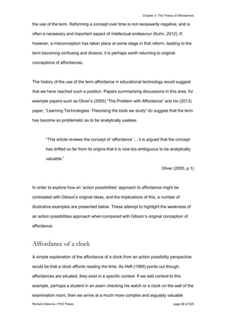 Chapter 3: The Theory of Affordances
Richard Osborne / PhD Thesis page 68 of 525
the use of the term. Reforming a concept over time is not necessarily negative, and is
often a necessary and important aspect of intellectual endeavour (Kuhn, 2012). If,
however, a misconception has taken place at some stage in that reform, leading to the
term becoming confusing and divisive, it is perhaps worth returning to original
conceptions of affordances.
The history of the use of the term affordance in educational technology would suggest
that we have reached such a position. Papers summarising discussions in this area, for
example papers such as Oliver’s (2005) “The Problem with Affordance” and his (2013)
paper, “Learning Technologies: Theorising the tools we study” do suggest that the term
has become so problematic as to be analytically useless.
“This article reviews the concept of ‘affordance’ ... it is argued that the concept
has drifted so far from its origins that it is now too ambiguous to be analytically
valuable.”
Oliver (2005, p.1)
In order to explore how an ‘action possibilities’ approach to affordance might be
contrasted with Gibson’s original ideas, and the implications of this, a number of
illustrative examples are presented below. These attempt to highlight the weakness of
an action possibilities approach when compared with Gibson’s original conception of
affordance.
Affordance of a clock
A simple explanation of the affordance of a clock from an action possibility perspective
would be that a clock affords reading the time. As Heft (1989) points out though,
affordances are situated, they exist in a specific context. If we add context to this
example, perhaps a student in an exam checking his watch or a clock on the wall of the
examination room, then we arrive at a much more complex and arguably valuable
 