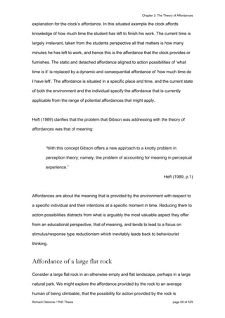 Chapter 3: The Theory of Affordances
Richard Osborne / PhD Thesis page 69 of 525
explanation for the clock’s affordance. In this situated example the clock affords
knowledge of how much time the student has left to finish his work. The current time is
largely irrelevant, taken from the students perspective all that matters is how many
minutes he has left to work, and hence this is the affordance that the clock provides or
furnishes. The static and detached affordance aligned to action possibilities of ‘what
time is it’ is replaced by a dynamic and consequential affordance of ‘how much time do
I have left’. The affordance is situated in a specific place and time, and the current state
of both the environment and the individual specify the affordance that is currently
applicable from the range of potential affordances that might apply.
Heft (1989) clarifies that the problem that Gibson was addressing with the theory of
affordances was that of meaning:
“With this concept Gibson offers a new approach to a knotty problem in
perception theory; namely, the problem of accounting for meaning in perceptual
experience.”
Heft (1989, p.1)
Affordances are about the meaning that is provided by the environment with respect to
a specific individual and their intentions at a specific moment in time. Reducing them to
action possibilities distracts from what is arguably the most valuable aspect they offer
from an educational perspective, that of meaning, and tends to lead to a focus on
stimulus/response type reductionism which inevitably leads back to behaviourist
thinking.
Affordance of a large flat rock
Consider a large flat rock in an otherwise empty and flat landscape, perhaps in a large
natural park. We might explore the affordance provided by the rock to an average
human of being climbable, that the possibility for action provided by the rock is
 