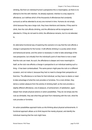 Chapter 3: The Theory of Affordances
Richard Osborne / PhD Thesis page 70 of 525
climbing. But from an individual human’s perspective this is meaningless, as there is no
attempt to link this with intention. As already explored, intention is a key aspect to
affordance, as it defines which of the thousands of affordances that constantly
surround us will be attended to at any one moment in time. Humans do not simply
climb because they see a large rock, they have intentions and desires. If they want to
climb, then the rock affords climbing, and the affordance will be recognised and
attended to. If they do not want to climb, the affordance remains, but it is not attended
to.
An alternative functional way of exploring this scenario is to say that the rock affords a
change in perspective for the human. It still affords climbing in a purely action driven
and behavioural sense, and this action is necessary in order to take advantage of the
new perspective, but critically from the individual's point of view there is now a need
that the rock can meet. As such, the affordance is deeper and more meaningful in
itself, as the rock now affords a change in perspective to an individual seeking such a
thing - it has been contextualised. The same person might pass the rock on a different
occasion, and not notice it, because they had no need to change their perspective at
that time. The affordance is not there for that individual, as they have no desire or need
to take advantage of what the rock provides or furnishes. For a rock climber, they
derive a certain pleasure from the activity of climbing itself, so the rock provides a
slightly different affordance, one of pleasure, of achievement, of satisfaction, again
deeper than simple physical actions or action possibilities. They do not simply see the
rock as climbable, they see what they get back from interacting with the rock, what the
rock provides or furnishes.
An action possibilities approach locks us into thinking about physical achievements. A
functional approach allows us to think beyond the merely physical, and identify the
individual meaning that the rock might have.
 