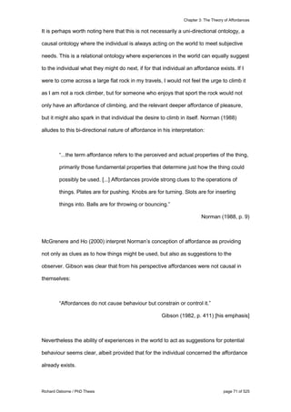 Chapter 3: The Theory of Affordances
Richard Osborne / PhD Thesis page 71 of 525
It is perhaps worth noting here that this is not necessarily a uni-directional ontology, a
causal ontology where the individual is always acting on the world to meet subjective
needs. This is a relational ontology where experiences in the world can equally suggest
to the individual what they might do next, if for that individual an affordance exists. If I
were to come across a large flat rock in my travels, I would not feel the urge to climb it
as I am not a rock climber, but for someone who enjoys that sport the rock would not
only have an affordance of climbing, and the relevant deeper affordance of pleasure,
but it might also spark in that individual the desire to climb in itself. Norman (1988)
alludes to this bi-directional nature of affordance in his interpretation:
“...the term affordance refers to the perceived and actual properties of the thing,
primarily those fundamental properties that determine just how the thing could
possibly be used. [...] Affordances provide strong clues to the operations of
things. Plates are for pushing. Knobs are for turning. Slots are for inserting
things into. Balls are for throwing or bouncing.”
Norman (1988, p. 9)
McGrenere and Ho (2000) interpret Norman’s conception of affordance as providing
not only as clues as to how things might be used, but also as suggestions to the
observer. Gibson was clear that from his perspective affordances were not causal in
themselves:
“Affordances do not cause behaviour but constrain or control it.”
Gibson (1982, p. 411) [his emphasis]
Nevertheless the ability of experiences in the world to act as suggestions for potential
behaviour seems clear, albeit provided that for the individual concerned the affordance
already exists.
 