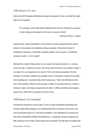 Chapter 3: The Theory of Affordances
Richard Osborne / PhD Thesis page 72 of 525
Affordance of a tree
Hammond (2010) explains affordances using an example of a tree, and what this might
offer for an individual:
“For example, a tree might afford sheltering from the rain; hiding from a pursuer;
or even eating and sustenance if the tree is a source of food.”
Hammond (2010, p. 205-6)
Using the term ‘action possibilities’ in this context, it could be argued that the actions
present in this scenario are sheltering, hiding and eating. Taking the concept of
sheltering in particular, a potentially revealing question can be posed - is sheltering
actually an action - or is it a state?
Moving from a state of being rained on to a state of not-being rained on, i.e. moving
under the tree, is certainly an action. But being under the tree is not an action in itself, it
is a state. It is a consequence of an action. From a functional perspective, the tree
provides, or furnishes, shelter to an average human. It provides a change of one state -
that of getting wet - to another state, that of staying dry. That is the affordance of the
tree in this condition. What the tree provides or offers is not being rained on, it offers a
change in state, not simply an opportunity for action. It offers something that happens
across time, rather than at a specific moment in time.
Affordance of a handrail
Consider the handrail on a set of stairs. From an action possibilities perspective the
handrail might afford grasping. It is something that fits an average human hand, and
can be physically held on to. The action possibility - and if affordance is synonymous
with action possibilities therefore the affordance - is grasping. However grasping has
little meaning in this context, many things can be grasped, but that does not explain the
 