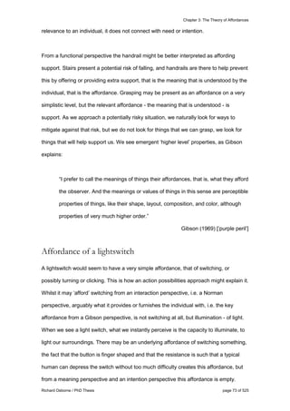 Chapter 3: The Theory of Affordances
Richard Osborne / PhD Thesis page 73 of 525
relevance to an individual, it does not connect with need or intention.
From a functional perspective the handrail might be better interpreted as affording
support. Stairs present a potential risk of falling, and handrails are there to help prevent
this by offering or providing extra support, that is the meaning that is understood by the
individual, that is the affordance. Grasping may be present as an affordance on a very
simplistic level, but the relevant affordance - the meaning that is understood - is
support. As we approach a potentially risky situation, we naturally look for ways to
mitigate against that risk, but we do not look for things that we can grasp, we look for
things that will help support us. We see emergent ‘higher level’ properties, as Gibson
explains:
“I prefer to call the meanings of things their affordances, that is, what they afford
the observer. And the meanings or values of things in this sense are perceptible
properties of things, like their shape, layout, composition, and color, although
properties of very much higher order.”
Gibson (1969) [‘purple peril’]
Affordance of a lightswitch
A lightswitch would seem to have a very simple affordance, that of switching, or
possibly turning or clicking. This is how an action possibilities approach might explain it.
Whilst it may ‘afford’ switching from an interaction perspective, i.e. a Norman
perspective, arguably what it provides or furnishes the individual with, i.e. the key
affordance from a Gibson perspective, is not switching at all, but illumination - of light.
When we see a light switch, what we instantly perceive is the capacity to illuminate, to
light our surroundings. There may be an underlying affordance of switching something,
the fact that the button is finger shaped and that the resistance is such that a typical
human can depress the switch without too much difficulty creates this affordance, but
from a meaning perspective and an intention perspective this affordance is empty.
 