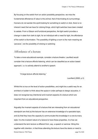 Chapter 3: The Theory of Affordances
Richard Osborne / PhD Thesis page 74 of 525
By focusing on the switch from an action possibility perspective, we miss the
fundamental affordance of value to the animal, that of illuminating its surroundings.
Humans do not wander the world looking for something to switch or click, there is no
inherent need that we have for clicking things, which light switches have been created
to satiate. From a Gibson and functional perspective, the light switch provides a
change in state from dark to light, for an individual with a need for light, the affordance
of the switch is illumination. The possibility of lighting a room is the main meaning we
‘perceive’, not the possibility of clicking or switching
Affordance of a lecture
To take a more educational example, consider a lecture theatre. Laurillard would
consider that a lecture affords listening, which can be classified as an action based
approach, i.e. to actively attend to another's speech.
“A large lecture affords listening.”
Laurillard (2000, p.3)
Whilst this is true on the level of action possibilities, and might be a useful way for an
architect or builder to think about the space in order perhaps to design acoustics, it
does not recognise key intentional and invariant aspects of a lecture which are
important from an educational perspective.
Arguably the invariant aspects of a lecture that are interesting from an educational
standpoint are that (a) the lecturer has an extensive knowledge of a specialist topic,
and (b) that they have the capacity to communicate this knowledge in a one-to-many
style. It is the invariant nature of a lecture to have these properties, it is how we
understand the term lecture is different from, say, a speech or seminar. Bring this
together with intention, in that those attending the lecture have the desire or need to
 