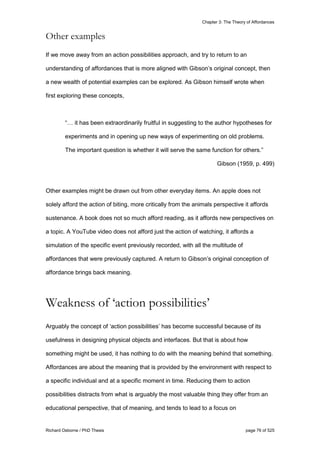 Chapter 3: The Theory of Affordances
Richard Osborne / PhD Thesis page 76 of 525
Other examples
If we move away from an action possibilities approach, and try to return to an
understanding of affordances that is more aligned with Gibson’s original concept, then
a new wealth of potential examples can be explored. As Gibson himself wrote when
first exploring these concepts,
“… it has been extraordinarily fruitful in suggesting to the author hypotheses for
experiments and in opening up new ways of experimenting on old problems.
The important question is whether it will serve the same function for others.”
Gibson (1959, p. 499)
Other examples might be drawn out from other everyday items. An apple does not
solely afford the action of biting, more critically from the animals perspective it affords
sustenance. A book does not so much afford reading, as it affords new perspectives on
a topic. A YouTube video does not afford just the action of watching, it affords a
simulation of the specific event previously recorded, with all the multitude of
affordances that were previously captured. A return to Gibson’s original conception of
affordance brings back meaning.
Weakness of ‘action possibilities’
Arguably the concept of ‘action possibilities’ has become successful because of its
usefulness in designing physical objects and interfaces. But that is about how
something might be used, it has nothing to do with the meaning behind that something.
Affordances are about the meaning that is provided by the environment with respect to
a specific individual and at a specific moment in time. Reducing them to action
possibilities distracts from what is arguably the most valuable thing they offer from an
educational perspective, that of meaning, and tends to lead to a focus on
 
