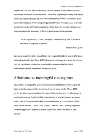 Chapter 3: The Theory of Affordances
Richard Osborne / PhD Thesis page 78 of 525
represented. Far from affordances being a simple concept, limited only to the action
possibilities available in the environment, Gibson was proposing an entirely new way of
conceiving cognitive processing based on his affordances model. His intention, made
clear in later chapters of the Ecological Approach to Visual Perception, was to provide
an alternative to the information processing models that were prevalent. Gibson was
beginning to suggest a new way of thinking about how we think ourselves.
“The ecological theory of direct perception cannot stand by itself. It implies a
new theory of cognition in general.”
Gibson (1979, p.263)
By moving away from action possibilities it may be possible to bring back to affordance
that analytical quality that Oliver (2005) observes is necessary, and hence the concept
may still be valuable to education, specifically in understanding how digital
technologies might be aligned with pedagogical goals.
Affordance as meaningful consequence
Oliver (2005) concludes that Gibson’s understanding of affordance “allows us to talk
about technology as part of the environment, but not about minds” (Oliver, 2005,
p.412), yet it has been argued that the notion of intention that is key to affordances is
entirely about minds. Costall’s (1984) understanding of what affordances are seems
much closer to Gibson’s own thinking, summarising them as “functions that objects
serve for our activities”, Costall (1984, p.113). Torenvliet (2003) similarly suggests a
functional approach is closer to Gibson’s original idea when considered in a HCI
context:
 