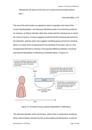 Chapter 3: The Theory of Affordances
Richard Osborne / PhD Thesis page 79 of 525
“Affordances are about not the forms on a screen but the functions behind
them.”
Torenvliet (2003, p.17)
This use of the word function as opposed to action is arguably at the heart of the
current misinterpretation, and refocuses affordances back on to what they provide for
an individual, as Gibson intended, rather than simply what the individual can or cannot
do in terms of actions. Function suggests something that the individual gets back from
the interaction, whereas action only suggests something going out from the individual,
there is no sense of the consequences for the individual of the action, yet it is in the
consequences that there is meaning. This proposed difference between a functional
and actional interpretation of affordance is illustrated below, in Figure 3.4.
Figure 3.4: Functional versus actional interpretation of affordance
This distinction between action and function, where action is simply about something
being made to happen whereas function is about getting something back, is common
 