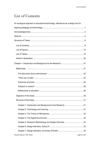 List of Contents
Richard Osborne / PhD Thesis page 8 of 525
List of Contents
An ecological approach to educational technology: affordance as a design tool for
aligning pedagogy and technology................................................................................1
Acknowledgements.......................................................................................................2
Abstract ........................................................................................................................4
Structure of Thesis........................................................................................................6
List of Contents .........................................................................................................8
List of Figures..........................................................................................................14
List of Tables...........................................................................................................19
Author’s declaration.................................................................................................20
Chapter 1: Introduction and Background to the Research...........................................21
Beginnings ..............................................................................................................21
The discussion forum phenomenon .....................................................................22
“There are no tabs”..............................................................................................23
Entrances and exits .............................................................................................25
Viewport or screen?.............................................................................................28
Relationship to education.....................................................................................29
Objective of the thesis.............................................................................................30
Structure of the thesis .............................................................................................31
Chapter 1: Introduction and Background to the Research....................................31
Chapter 2: Technology and Learning...................................................................31
Chapter 3: The Theory of Affordances.................................................................32
Chapter 4: The Digital Environment .....................................................................32
Chapter 5: Research Methodology and Design Overview....................................32
Chapter 6: Design Narrative, School A ................................................................33
Chapter 7: Design Narrative, University of Exeter................................................33
 