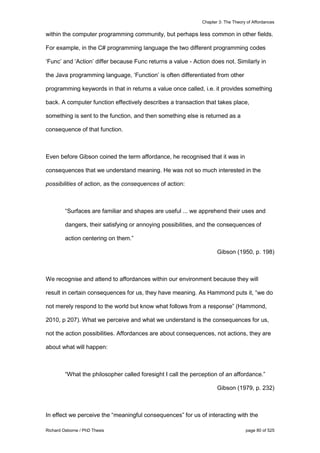 Chapter 3: The Theory of Affordances
Richard Osborne / PhD Thesis page 80 of 525
within the computer programming community, but perhaps less common in other fields.
For example, in the C# programming language the two different programming codes
‘Func’ and ‘Action’ differ because Func returns a value - Action does not. Similarly in
the Java programming language, ‘Function’ is often differentiated from other
programming keywords in that in returns a value once called, i.e. it provides something
back. A computer function effectively describes a transaction that takes place,
something is sent to the function, and then something else is returned as a
consequence of that function.
Even before Gibson coined the term affordance, he recognised that it was in
consequences that we understand meaning. He was not so much interested in the
possibilities of action, as the consequences of action:
“Surfaces are familiar and shapes are useful ... we apprehend their uses and
dangers, their satisfying or annoying possibilities, and the consequences of
action centering on them.”
Gibson (1950, p. 198)
We recognise and attend to affordances within our environment because they will
result in certain consequences for us, they have meaning. As Hammond puts it, “we do
not merely respond to the world but know what follows from a response” (Hammond,
2010, p 207). What we perceive and what we understand is the consequences for us,
not the action possibilities. Affordances are about consequences, not actions, they are
about what will happen:
“What the philosopher called foresight I call the perception of an affordance.”
Gibson (1979, p. 232)
In effect we perceive the “meaningful consequences” for us of interacting with the
 