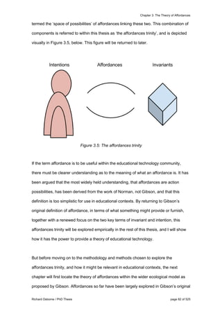 Chapter 3: The Theory of Affordances
Richard Osborne / PhD Thesis page 82 of 525
termed the ‘space of possibilities’ of affordances linking these two. This combination of
components is referred to within this thesis as ‘the affordances trinity’, and is depicted
visually in Figure 3.5, below. This figure will be returned to later.
Figure 3.5: The affordances trinity
If the term affordance is to be useful within the educational technology community,
there must be clearer understanding as to the meaning of what an affordance is. It has
been argued that the most widely held understanding, that affordances are action
possibilities, has been derived from the work of Norman, not Gibson, and that this
definition is too simplistic for use in educational contexts. By returning to Gibson’s
original definition of affordance, in terms of what something might provide or furnish,
together with a renewed focus on the two key terms of invariant and intention, this
affordances trinity will be explored empirically in the rest of this thesis, and I will show
how it has the power to provide a theory of educational technology.
But before moving on to the methodology and methods chosen to explore the
affordances trinity, and how it might be relevant in educational contexts, the next
chapter will first locate the theory of affordances within the wider ecological model as
proposed by Gibson. Affordances so far have been largely explored in Gibson’s original
 