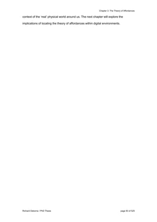 Chapter 3: The Theory of Affordances
Richard Osborne / PhD Thesis page 83 of 525
context of the ‘real’ physical world around us. The next chapter will explore the
implications of locating the theory of affordances within digital environments.
 