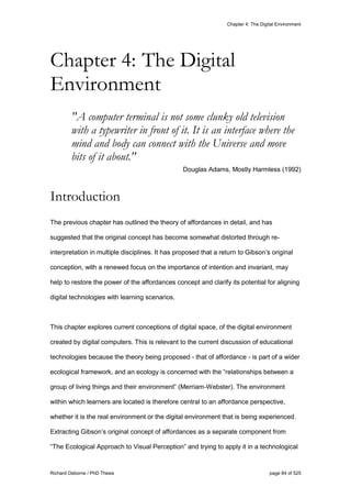 Chapter 4: The Digital Environment
Richard Osborne / PhD Thesis page 84 of 525
"A computer terminal is not some clunky old television
with a typewriter in front of it. It is an interface where the
mind and body can connect with the Universe and move
bits of it about."
Douglas Adams, Mostly Harmless (1992)
Introduction
The previous chapter has outlined the theory of affordances in detail, and has
suggested that the original concept has become somewhat distorted through re-
interpretation in multiple disciplines. It has proposed that a return to Gibson’s original
conception, with a renewed focus on the importance of intention and invariant, may
help to restore the power of the affordances concept and clarify its potential for aligning
digital technologies with learning scenarios.
This chapter explores current conceptions of digital space, of the digital environment
created by digital computers. This is relevant to the current discussion of educational
technologies because the theory being proposed - that of affordance - is part of a wider
ecological framework, and an ecology is concerned with the “relationships between a
group of living things and their environment” (Merriam-Webster). The environment
within which learners are located is therefore central to an affordance perspective,
whether it is the real environment or the digital environment that is being experienced.
Extracting Gibson’s original concept of affordances as a separate component from
“The Ecological Approach to Visual Perception” and trying to apply it in a technological
Chapter 4: The Digital
Environment
 
