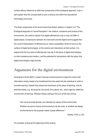 Chapter 4: The Digital Environment
Richard Osborne / PhD Thesis page 85 of 525
context without reference to other key components of the ecological approach, may in
part explain why the concept itself is such a divisive one within the educational
technology community.
The three components of the environment that Gibson defines in chapter 2 of “The
Ecological Approach to Visual Perception”: the medium, substance and surface of the
environment, are used to explore how digital affordances may or may not differ in
digital places. Comparisons between the real world and the digital world suggest that
the current interpretation of affordances as ‘action possibilities’ tends to focus on the
surface of digital technologies, on the actions and interactions at that surface. It is
argued that the true value of affordances may lay in the place of digital technologies,
on their substance and medium, and the potential for transactions with this place that
digital technologies might provide.
Arguments for the digital environment
According to Scott (2001), modern theories of learning tend to reject the notion that
information simply needs to be transferred from the world into the individual in order to
promote learning. Instead they stress the importance of the place of learning, and all
that that entails, e.g. the physical, the social, the cultural, etc., what might be called the
environment of learning. Whether Dewey writing at the turn of the last century:
"We never educate directly, but indirectly by means of the environment.
Whether we permit chance environments to do the work, or whether we design
environments for the purpose makes a great difference."
Dewey (1916, p. 20)
Or Laurillard, writing at the beginning of this century:
 