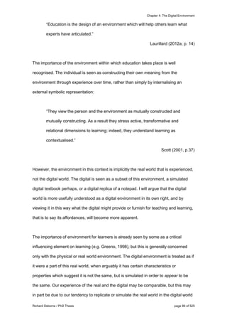 Chapter 4: The Digital Environment
Richard Osborne / PhD Thesis page 86 of 525
“Education is the design of an environment which will help others learn what
experts have articulated.”
Laurillard (2012a, p. 14)
The importance of the environment within which education takes place is well
recognised. The individual is seen as constructing their own meaning from the
environment through experience over time, rather than simply by internalising an
external symbolic representation:
“They view the person and the environment as mutually constructed and
mutually constructing. As a result they stress active, transformative and
relational dimensions to learning; indeed, they understand learning as
contextualised.”
Scott (2001, p.37)
However, the environment in this context is implicitly the real world that is experienced,
not the digital world. The digital is seen as a subset of this environment, a simulated
digital textbook perhaps, or a digital replica of a notepad. I will argue that the digital
world is more usefully understood as a digital environment in its own right, and by
viewing it in this way what the digital might provide or furnish for teaching and learning,
that is to say its affordances, will become more apparent.
The importance of environment for learners is already seen by some as a critical
influencing element on learning (e.g. Greeno, 1998), but this is generally concerned
only with the physical or real world environment. The digital environment is treated as if
it were a part of this real world, when arguably it has certain characteristics or
properties which suggest it is not the same, but is simulated in order to appear to be
the same. Our experience of the real and the digital may be comparable, but this may
in part be due to our tendency to replicate or simulate the real world in the digital world
 