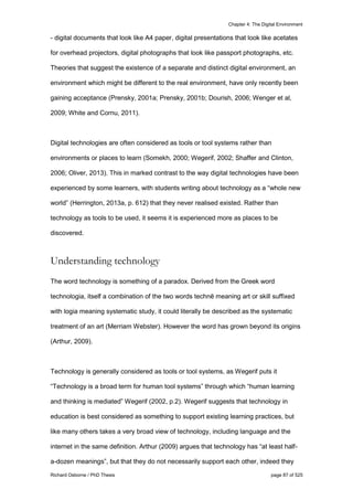 Chapter 4: The Digital Environment
Richard Osborne / PhD Thesis page 87 of 525
- digital documents that look like A4 paper, digital presentations that look like acetates
for overhead projectors, digital photographs that look like passport photographs, etc.
Theories that suggest the existence of a separate and distinct digital environment, an
environment which might be different to the real environment, have only recently been
gaining acceptance (Prensky, 2001a; Prensky, 2001b; Dourish, 2006; Wenger et al,
2009; White and Cornu, 2011).
Digital technologies are often considered as tools or tool systems rather than
environments or places to learn (Somekh, 2000; Wegerif, 2002; Shaffer and Clinton,
2006; Oliver, 2013). This in marked contrast to the way digital technologies have been
experienced by some learners, with students writing about technology as a “whole new
world” (Herrington, 2013a, p. 612) that they never realised existed. Rather than
technology as tools to be used, it seems it is experienced more as places to be
discovered.
Understanding technology
The word technology is something of a paradox. Derived from the Greek word
technologia, itself a combination of the two words technē meaning art or skill suffixed
with logia meaning systematic study, it could literally be described as the systematic
treatment of an art (Merriam Webster). However the word has grown beyond its origins
(Arthur, 2009).
Technology is generally considered as tools or tool systems, as Wegerif puts it
“Technology is a broad term for human tool systems” through which “human learning
and thinking is mediated” Wegerif (2002, p.2). Wegerif suggests that technology in
education is best considered as something to support existing learning practices, but
like many others takes a very broad view of technology, including language and the
internet in the same definition. Arthur (2009) argues that technology has “at least half-
a-dozen meanings”, but that they do not necessarily support each other, indeed they
 