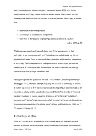 Chapter 4: The Digital Environment
Richard Osborne / PhD Thesis page 88 of 525
have “overlapping and often contradictory meanings” (Arthur, 2009, p.5). Arthur
concludes that technology cannot simply be defined as one thing, instead he coins
three separate definitions that can be used in different contexts. Technology is defined
as a:
● Means to fulfil a human purpose
● Assemblage of practices and components
● Collection of devices and engineering practices available to a culture
Arthur (2009, p.28)
What is perhaps clear from these definitions from Arthur’s perspective is that
technology is not synonymous with tool. Technology may include tools, but it is not
equivalent with tools. There is a sense of place, of context, within existing conceptions
of technology. Technologies exist as tool-systems or as assemblages, perhaps as
collections or as cultural practices, but whatever the specific definition, technology
seems broader than a single contextless tool.
Heidegger explores this question is his work "The Question Concerning Technology"
(Heidegger, 1977), where he attempts to qualify the essence of technology in relation
to human experience of it. In his understanding technology should be considered as an
ensemble, a totality, and he uses the German word “Gestell” to describe it. The word
has been translated in various ways into English, as an “enframing”, “installation”,
“emplacement”, “set-up” or perhaps most usefully considering the current discussion as
“the assigning or appointing of a definite place.” (Weber and Cholodenko, 1996, pp. 71,
72, quoted in Friesen, 2011).
Technology as place
Place is a concept which is also central to affordance. Gibson’s specialist terms of
medium, substance and surface were coined to help describe the real environment in
 