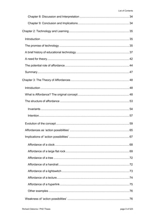 List of Contents
Richard Osborne / PhD Thesis page 9 of 525
Chapter 8: Discussion and Interpretation .............................................................34
Chapter 9: Conclusion and Implications...............................................................34
Chapter 2: Technology and Learning..........................................................................35
Introduction .............................................................................................................35
The promise of technology ......................................................................................35
A brief history of educational technology .................................................................37
A need for theory.....................................................................................................42
The potential role of affordance...............................................................................44
Summary.................................................................................................................47
Chapter 3: The Theory of Affordances ........................................................................48
Introduction .............................................................................................................48
What is Affordance? The original concept ...............................................................48
The structure of affordance .....................................................................................53
Invariants.............................................................................................................54
Intention...............................................................................................................57
Evolution of the concept..........................................................................................59
Affordances as ‘action possibilities’ .........................................................................65
Implications of ‘action possibilities’ ..........................................................................67
Affordance of a clock ...........................................................................................68
Affordance of a large flat rock ..............................................................................69
Affordance of a tree .............................................................................................72
Affordance of a handrail.......................................................................................72
Affordance of a lightswitch ...................................................................................73
Affordance of a lecture.........................................................................................74
Affordance of a hyperlink .....................................................................................75
Other examples ...................................................................................................76
Weakness of ‘action possibilities’ ............................................................................76
 