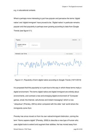 Chapter 4: The Digital Environment
Richard Osborne / PhD Thesis page 90 of 525
e.g. in educational contexts.
What is perhaps more interesting is just how popular and pervasive the terms ‘digital
native’ and ‘digital immigrant’ have proved to be. ‘Digital native’ in particular remains
popular and that popularity is perhaps even growing according to data from Google
Trends (see figure 4.1).
Figure 4.1: Popularity of term digital native according to Google Trends (14/11/2014)
It is proposed that this popularity is in part due to the way in which these terms imply a
digital environment. The terms digital native and digital immigrant are entirely about
environments, and contrast a new and emerging digital environment of “Computer
games, email, the Internet, cell phones and instant messaging” which is now
“ubiquitous” (Prensky, 2001a) when compared with the older ‘real’ world where the
immigrants come from.
Prensky has since moved on from his own native/immigrant distinction, coining the
term “Homo sapiens digital” (Prensky, 2009) to describe a new type of human who
uses digital tools to extend and augment their abilities. He has moved away from
 