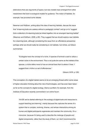 Chapter 4: The Digital Environment
Richard Osborne / PhD Thesis page 91 of 525
distinctions that use arguments of space, but new models have emerged from other
researchers that look to ecological models for guidance. The notion of habitats, for
example, has provoked some debate.
Newman and Holtham, writing about the idea of learning habitats, discuss the issue
that “e-learning tools are useless without a pedagogic context” and go on to “suggest
that a collection of e-learning tools be linked together into an emergent learning habitat”
(Newman and Holtham, 2008, p.90). They suggest that we should explore new habitats
for e-learning tools, although considering this issue from an affordance perspective
perhaps what we should really be considering is not habitats, but niches, as Gibson
summarises:
“Ecologists have the concept of a niche. A species of animal is said to utilize a
certain niche in the environment. This is not quite the same as the habitat of the
species; a niche refers more to how an animal lives than to where it lives. I
suggest that a niche is a set of affordances.”
Gibson (1979, p.128)
This conception of a digital habitat seems to be an emerging thread within some areas
of higher education thinking about the role of technologies, and has even been taken
as far as the concept of a digital ecology. Diana Laurillard, for example, from the
Institute of Education recently commented in an online forum:
“At IOE we've started referring to 'the ecology of digital tools and resources to
support teaching and learning', mainly because this captures the sense of a
system that is complex, evolving, diverse, and whose interactions among its
human and digital participants regenerate and maintain the community. It's a
misnomer, because it's being used to describe the melange of people and
digital components, rather than the study of them, so I don't recommend the
 