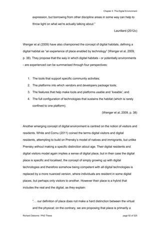 Chapter 4: The Digital Environment
Richard Osborne / PhD Thesis page 92 of 525
expression, but borrowing from other discipline areas in some way can help to
throw light on what we're actually talking about.”
Laurillard (2012c)
Wenger et al (2009) have also championed the concept of digital habitats, defining a
digital habitat as “an experience of place enabled by technology” (Wenger et al, 2009,
p. 38). They propose that the way in which digital habitats - or potentially environments
- are experienced can be summarised through four perspectives:
1. The tools that support specific community activities;
2. The platforms into which vendors and developers package tools;
3. The features that help make tools and platforms usable and ‘liveable’; and
4. The full configuration of technologies that sustains the habitat (which is rarely
confined to one platform).
(Wenger et al, 2009, p. 38)
Another emerging concept of digital environment is centred on the notion of visitors and
residents. White and Cornu (2011) coined the terms digital visitors and digital
residents, attempting to build on Prensky’s model of natives and immigrants, but unlike
Prensky without making a specific distinction about age. Their digital residents and
digital visitors model again implies a sense of digital place, but in their case the digital
place is specific and localised, the concept of simply growing up with digital
technologies and therefore somehow being competent with all digital technologies is
replaced by a more nuanced version, where individuals are resident in some digital
places, but perhaps only visitors to another. However their place is a hybrid that
includes the real and the digital, as they explain:
“… our definition of place does not make a hard distinction between the virtual
and the physical; on the contrary, we are proposing that place is primarily a
 