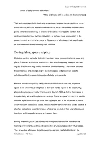 Chapter 4: The Digital Environment
Richard Osborne / PhD Thesis page 93 of 525
sense of being present with others.”
White and Cornu (2011, section III) [their emphasis]
Their visitor/resident distinction is also a continuum between the two positions, rather
than exclusive positions, where individuals can be placed somewhere between these
points rather than exclusively at one end or the other. Their specific point on that
continuum is determined by their motivation - or perhaps more appropriately in the
present context, and in the language of Gibson and of affordance, their specific point
on that continuum is determined by their intention.
Distinguishing space and place
Up to this point no particular distinction has been made between the terms space and
place. These two words have used more or less interchangeably, though it has been
argued by some that they should have more precise meaning. This section explores
these meanings and attempts to give the terms space and place more specific
definitions within the present discussion of digital environments.
Harrison and Dourish (1996), taking their inspiration from architecture, argue that
space is not synonymous with place. In their own words, “space is the opportunity;
place is the understood reality” (Harrison and Dourish, 1996, p.1). For them space is
the potentiality within which places can emerge. Space is a ‘pure’ concept, it is used to
describe a place which has yet to be filled by people, as it is the influences of people
which transform spaces into places. Place is not only somewhere that can be located, it
also has cultural and social dimensions which are a product of their original designers
intentions and the people who use and occupy them.
Ryberg and Ponti (2004) use architectural metaphors in their work on networked
learning environments, and make the distinction of virtual places within virtual space.
They argue that a focus on digital technologies as tools has failed to identify the
 