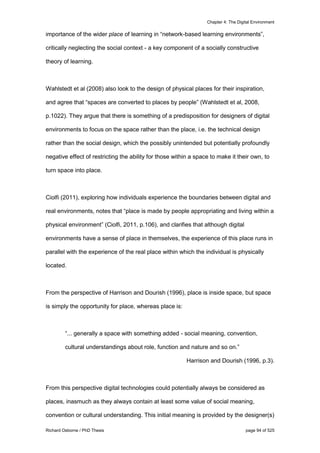 Chapter 4: The Digital Environment
Richard Osborne / PhD Thesis page 94 of 525
importance of the wider place of learning in “network-based learning environments”,
critically neglecting the social context - a key component of a socially constructive
theory of learning.
Wahlstedt et al (2008) also look to the design of physical places for their inspiration,
and agree that “spaces are converted to places by people” (Wahlstedt et al, 2008,
p.1022). They argue that there is something of a predisposition for designers of digital
environments to focus on the space rather than the place, i.e. the technical design
rather than the social design, which the possibly unintended but potentially profoundly
negative effect of restricting the ability for those within a space to make it their own, to
turn space into place.
Ciolfi (2011), exploring how individuals experience the boundaries between digital and
real environments, notes that “place is made by people appropriating and living within a
physical environment” (Ciolfi, 2011, p.106), and clarifies that although digital
environments have a sense of place in themselves, the experience of this place runs in
parallel with the experience of the real place within which the individual is physically
located.
From the perspective of Harrison and Dourish (1996), place is inside space, but space
is simply the opportunity for place, whereas place is:
“... generally a space with something added - social meaning, convention,
cultural understandings about role, function and nature and so on.”
Harrison and Dourish (1996, p.3).
From this perspective digital technologies could potentially always be considered as
places, inasmuch as they always contain at least some value of social meaning,
convention or cultural understanding. This initial meaning is provided by the designer(s)
 