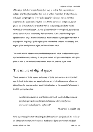 Chapter 4: The Digital Environment
Richard Osborne / PhD Thesis page 95 of 525
of the place itself, their choice of code, their style of coding, their experience and
outlook, all of this influences how their code is written. This in turn directly influences
individuals using the places coded by the designer, it changes how an individual
experiences the place realised by that code. Unlike real spaces and places, digital
places are all manufactured or created, there is no digital equivalent of a tropical
rainforest or temperate desert, i.e. pure spaces than can become places, digital places
always contain human presence by their very nature. In this understanding digital
space becomes only a theoretical construct that it is necessary to support the notion of
digital places. Arguably a ‘pure’ digital space cannot exist, it has no existence by itself.
Digital space is the potential, digital place the realised actual.
This thesis adopts these distinctions between space and place. It uses the term digital
space to refer to the potentiality of the space created by digital technologies, and digital
place to refer to the realised places created within this potential digital space.
The nature of digital space
These concepts of digital spaces and places, of digital environments, are not entirely
new. Indeed, similar ideas are sporadically referred to in the literature on affordance.
Albrechtsen, for example, writing about the implications of the concept of affordance in
the HCI community writes:
“An information system is an artificial environment, constructed by designers,
constituting a hypothesised or potential ecology within which human
environment mutuality can be performed.”
Albrechtsen et al (2001, p.9)
What is perhaps particularly interesting about Albrechtsen’s perspective is the notion of
an artificial environment. He recognises that this new digital environment has been
 