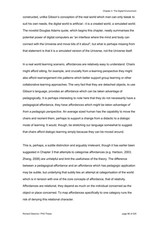 Chapter 4: The Digital Environment
Richard Osborne / PhD Thesis page 96 of 525
constructed, unlike Gibson’s conception of the real world which man can only tweak to
suit his own needs, the digital world is artificial - it is a created world, a simulated world.
The novelist Douglas Adams quote, which begins this chapter, neatly summarises the
potential power of digital computers as “an interface where the mind and body can
connect with the Universe and move bits of it about", but what is perhaps missing from
that statement is that it is a simulated version of the Universe, not the Universe itself.
In a real world learning scenario, affordances are relatively easy to understand. Chairs
might afford sitting, for example, and crucially from a learning perspective they might
also afford rearrangement into patterns which better support group learning or other
collaborative learning approaches. The very fact that they are detached objects, to use
Gibson’s language, provides an affordance which can be taken advantage of
pedagogically. It is perhaps interesting to note here that they do not necessarily have a
pedagogical affordance, they have affordances which might be taken advantage of
from a pedagogic perspective. An average sized human has the capability to move the
chairs and reorient them, perhaps to support a change from a didactic to a dialogic
mode of learning. It would, though, be stretching our language somewhat to suggest
that chairs afford dialogic learning simply because they can be moved around.
This is, perhaps, a subtle distinction and arguably irrelevant, though it has earlier been
suggested in Chapter 3 that attempts to categorise affordances (e.g. Hartson, 2003;
Zhang, 2006) are unhelpful and limit the usefulness of the theory. The difference
between a pedagogical affordance and an affordance which has pedagogic application
may be subtle, but underlying that subtly lies an attempt at categorisation of the world
which is in tension with one of the core concepts of affordance, that of relativity.
Affordances are relational, they depend as much on the individual concerned as the
object or place concerned. To map affordances specifically to one category runs the
risk of denying this relational character.
 