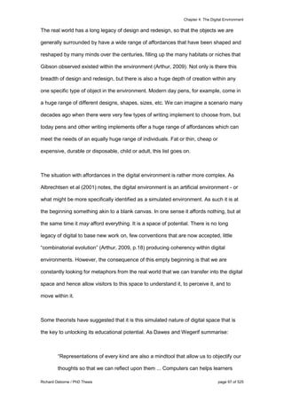 Chapter 4: The Digital Environment
Richard Osborne / PhD Thesis page 97 of 525
The real world has a long legacy of design and redesign, so that the objects we are
generally surrounded by have a wide range of affordances that have been shaped and
reshaped by many minds over the centuries, filling up the many habitats or niches that
Gibson observed existed within the environment (Arthur, 2009). Not only is there this
breadth of design and redesign, but there is also a huge depth of creation within any
one specific type of object in the environment. Modern day pens, for example, come in
a huge range of different designs, shapes, sizes, etc. We can imagine a scenario many
decades ago when there were very few types of writing implement to choose from, but
today pens and other writing implements offer a huge range of affordances which can
meet the needs of an equally huge range of individuals. Fat or thin, cheap or
expensive, durable or disposable, child or adult, this list goes on.
The situation with affordances in the digital environment is rather more complex. As
Albrechtsen et al (2001) notes, the digital environment is an artificial environment - or
what might be more specifically identified as a simulated environment. As such it is at
the beginning something akin to a blank canvas. In one sense it affords nothing, but at
the same time it may afford everything. It is a space of potential. There is no long
legacy of digital to base new work on, few conventions that are now accepted, little
“combinatorial evolution” (Arthur, 2009, p.18) producing coherency within digital
environments. However, the consequence of this empty beginning is that we are
constantly looking for metaphors from the real world that we can transfer into the digital
space and hence allow visitors to this space to understand it, to perceive it, and to
move within it.
Some theorists have suggested that it is this simulated nature of digital space that is
the key to unlocking its educational potential. As Dawes and Wegerif summarise:
“Representations of every kind are also a mindtool that allow us to objectify our
thoughts so that we can reflect upon them ... Computers can helps learners
 